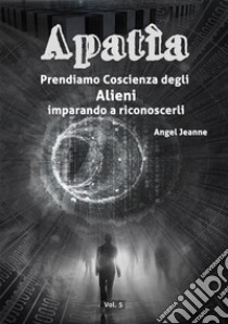 Apatìa - Prendiamo Coscienza degli ALIENI, imparando a riconoscerli - Vol. 5. E-book. Formato EPUB ebook di Angel Jeanne