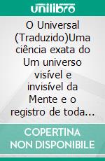 O Universal (Traduzido)Uma ciência exata do Um universo visível e invisível da Mente e o registro de toda idéia de pensar a Mente à luz, que é matéria e também energia. E-book. Formato EPUB