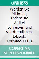 Werden Sie Millionär, Indem sie Artikel Schreiben und Veröffentlichen. E-book. Formato EPUB ebook
