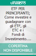 ETF PER PRINCIPIANTI; Come investire e guadagnare con gli ETF, gli ETC e i Fondi di Investimento. Metodi, Applicazioni e Strategie per generare Reddito Passivo a Basso Rischio. E-book. Formato EPUB ebook