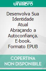 Desenvolva Sua Identidade Atual Abraçando a Autoconfiança. E-book. Formato EPUB ebook