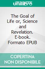 The Goal of Life or, Science and Revelation. E-book. Formato EPUB ebook di Hiram Butler