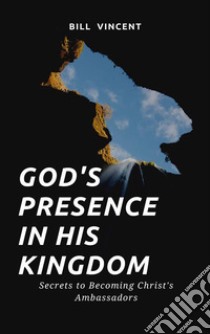 God's Presence In His KingdomSecrets to Becoming Christ's Ambassadors. E-book. Formato EPUB ebook di Bill Vincent