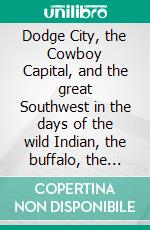 Dodge City, the Cowboy Capital, and the great Southwest in the days of the wild Indian, the buffalo, the cowboy, dance halls, gambling halls and bad men. E-book. Formato EPUB ebook