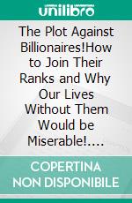 The Plot Against Billionaires!How to Join Their Ranks and Why Our Lives Without Them Would be Miserable!. E-book. Formato EPUB ebook