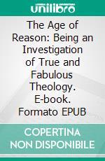 The Age of Reason: Being an Investigation of True and Fabulous Theology. E-book. Formato EPUB ebook di Thomas Paine