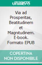 Via ad Prosperitas, Beatitudinem et Magnitudinem. E-book. Formato EPUB ebook