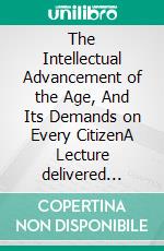 The Intellectual Advancement of the Age, And Its Demands on Every CitizenA Lecture delivered before the Burlington Mechanics Library Association, September 11, 1851, at the Lyceum Hall. E-book. Formato EPUB ebook di James Walter Wall