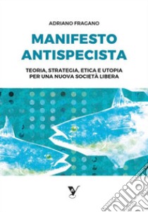 Manifesto AntispecistaTeoria, strategia, etica e utopia per una nuova società libera. E-book. Formato EPUB ebook di Adriano Fragano