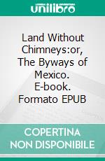 Land Without Chimneys:or, The Byways of Mexico. E-book. Formato EPUB ebook di Alfred Oscar Coffin