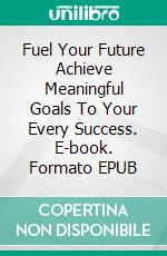 Fuel Your Future  Achieve Meaningful Goals To Your Every Success. E-book. Formato EPUB ebook