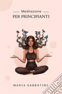 Meditazione Per PrincipiantiCome meditare  Per la pace, la concentrazione e la felicità di tutta la vita. E-book. Formato EPUB ebook di Maria Sabbatini