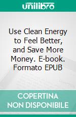 Use Clean Energy to Feel Better, and Save More Money. E-book. Formato EPUB ebook