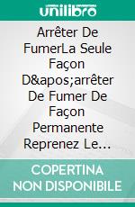 Arrêter De FumerLa Seule Façon D&apos;arrêter De Fumer De Façon Permanente  Reprenez Le Contrôle De Votre Vie. E-book. Formato EPUB ebook