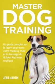 Master Dog TrainingUn guide complet sur la façon de dresser votre meilleur chiot et le dressage du Golden Retriever expliqué. E-book. Formato EPUB ebook di Jean Martin