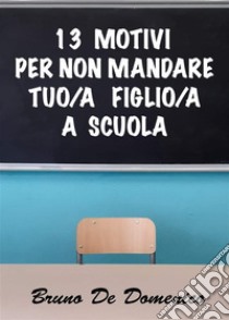 13 motivi per non mandare tuo/a figlio/a a scuola. E-book. Formato EPUB ebook di Bruno De Domenico