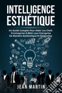 Intelligence ESTHÉTIQUE. UN GUIDE COMPLET POUR AIDER LES CHEFS D'ENTREPRISE À BÂTIR LEUR ENTREPRISE DE MANIÈRE AUTHENTIQUE ET DISTINCTIVE.. E-book. Formato EPUB ebook di Jean Martin