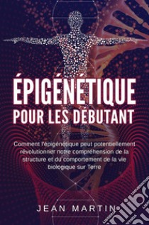 Épigénétique  pour les débutants. Comment l'épigénétique peut potentiellement révolutionner notre compréhension de la structure et du comportement de la vie biologique sur Terre.. E-book. Formato EPUB ebook di Jean Martin