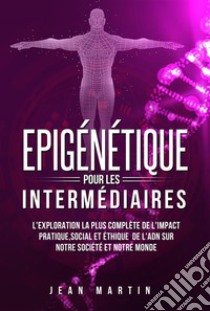 Epigénétique pour les intermédiaires. L'exploration la plus complète de l'impact pratique, social et éthique de l'ADN sur notre société et notre monde.. E-book. Formato EPUB ebook di Jean Martin