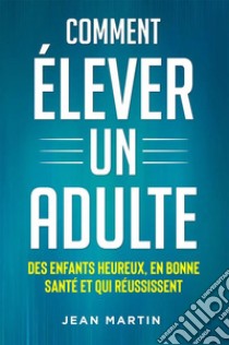 Comment ÉLEVER UN ADULTE. DES ENFANTS HEUREUX, EN BONNE SANTÉ ET QUI RÉUSSISSENT. E-book. Formato EPUB ebook di Jean Martin