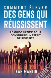 COMMENT ÉLEVER DES GENS QUI RÉUSSISSENT. Le guide ultime pour construire un esprit de réussite. E-book. Formato EPUB ebook di Jean Martin