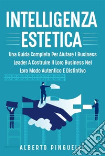 Intelligenza estetica. UNA GUIDA COMPLETA PER AIUTARE I BUSINESS LEADER A COSTRUIRE IL LORO BUSINESS NEL LORO MODO AUTENTICO E DISTINTIVO. E-book. Formato EPUB ebook di Alberto Pinguelli