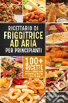 Ricettario di friggitrice ad aria per principianti. 100+ ricette veloci e deliziose della friggitrice ad aria per i fritti più sani. E-book. Formato EPUB ebook di Maria Graziosa