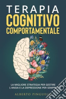 Terapia Cognitivo-Comportamentale. La migliore strategia per gestire l'ansia e la depressione per sempre. E-book. Formato EPUB ebook di Alberto Pinguelli