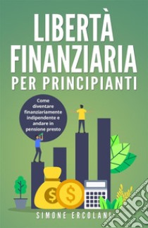 Libertà Finanziaria per Principianti. Come diventare finanziariamente indipendente e andare in pensione presto. E-book. Formato EPUB ebook di Simone Ercolani