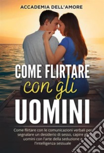 Come flirtare con gli uomini. Come flirtare con le comunicazioni verbali per segnalare un desiderio di sesso, capire gli uomini con l'arte della seduzione e l'intelligenza sessuale. E-book. Formato EPUB ebook di Accademia dell'Amore