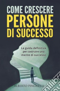 COME CRESCERE PERSONE DI SUCCESSO. La guida definitiva per costruire una mente di successo. E-book. Formato EPUB ebook di Alberto Pinguelli