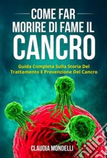 COME FAR MORIRE DI FAME IL CANCRO. Guida completa sulla storia del trattamento e prevenzione del cancro. E-book. Formato EPUB ebook di Claudia Mondelli