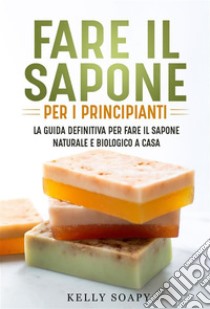 Fare il sapone per i principianti. La guida definitiva per fare il sapone naturale e biologico a casa. E-book. Formato EPUB ebook di Kelly Soapy