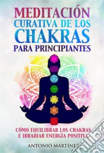 Meditación curativa de los chakras para principiantes. Cómo equilibrar los chakras e irradiar energía positiva. E-book. Formato EPUB ebook di Antonio Martínez