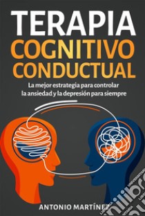 Terapia cognitivo-conductual. La mejor estrategia para controlar la ansiedad y la depresión para siempre. E-book. Formato EPUB ebook di Antonio Martínez