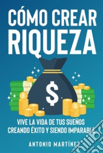 Cómo crear riqueza. Vive la vida de tus sueños creando éxito y siendo imparable. E-book. Formato EPUB ebook di Antonio Martínez