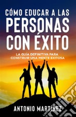 CÓMO EDUCAR A LAS PERSONAS CON ÉXITO. La guía definitiva para construir una mente exitosa. E-book. Formato EPUB