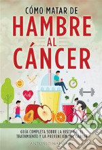 CÓMO MATAR DE HAMBRE AL CÁNCER. Guía completa sobre la historia, el tratamiento y la prevención del cáncer. E-book. Formato EPUB ebook