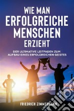 WIE MAN ERFOLGREICHE MENSCHEN ERZIEHT. Der ultimative Leitfaden zum Aufbau eines erfolgreichen Geistes. E-book. Formato EPUB ebook