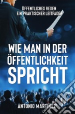 WIE MAN IN DER ÖFFENTLICHKEIT SPRICHT. Öffentliches Reden - ein praktischer Leitfaden. E-book. Formato EPUB ebook