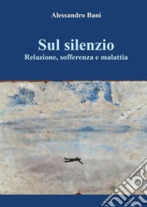 Sul silenzio  Relazione, sofferenza e malattia. E-book. Formato EPUB ebook di Alessandro Bani