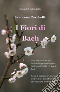 I Fiori di BachManuale studiato per facilitare l’apprendimento dei Rimedi del Dr. Edward Bach. E-book. Formato EPUB ebook di Francesca Zucchelli