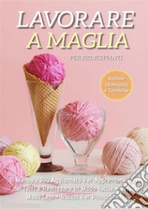 Lavorare a Maglia per Principianti: Il Manuale Più Aggiornato per Apprendere l'Arte dei Ferri e Realizzare in Modo Facile e Veloce Molti Capi + Trucchi Per Principianti. E-book. Formato EPUB ebook di Adele Fiore