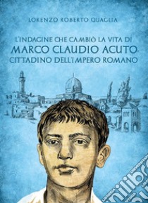 L'indagine che cambiò la vita di Marco Claudio Acuto, cittadino dell'Impero Romano. E-book. Formato EPUB ebook di Lorenzo Roberto Quaglia