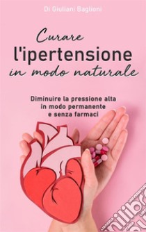 Curare l’ipertensione in modo naturaleDiminuire la pressione alta in modo permanente  e senza farmaci. E-book. Formato EPUB ebook di Giuliani Baglioni