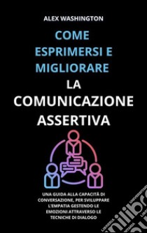 Come esprimersi e migliorare la comunicazione assertivaUna guida alla capacità di conversazione, per sviluppare l'empatia gestendo le emozioni attraverso le tecniche di dialogo. E-book. Formato EPUB ebook di Alex Washington