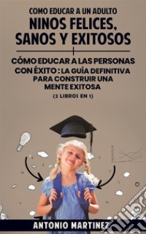 Como educar a un adultoNiños felices, sanos y exitosos + cómo educar a las personas con éxito : la guía definitiva para construir una mente exitosa (2 libros en 1). E-book. Formato EPUB ebook di Antonio Martínez