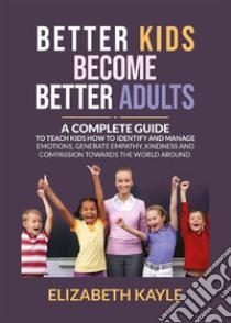 Better Kids Become Better AdultsA Complete Guide To Teach Kids How to Identify and Manage Emotions, Generate Empathy, Kindness, and Compassion Towards the World Around Them. E-book. Formato EPUB ebook di Elizabeth Kyle