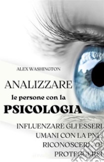 Analizzare le persone con la psicologia: influenzare gli esseri umani utilizzando la PNL. Riconoscerla e proteggersi.. E-book. Formato EPUB ebook di Alex Washington