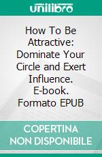 How To Be Attractive: Dominate Your Circle and Exert Influence. E-book. Formato EPUB ebook